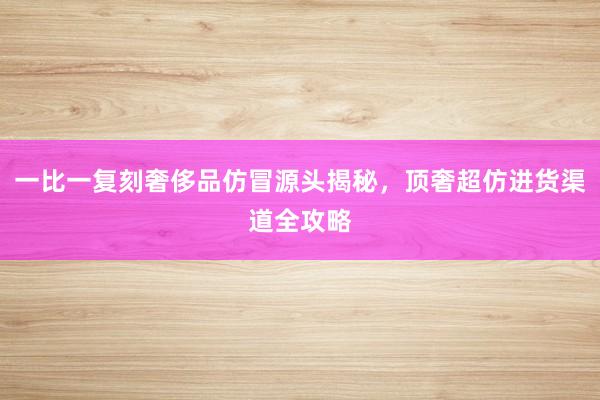 一比一复刻奢侈品仿冒源头揭秘，顶奢超仿进货渠道全攻略