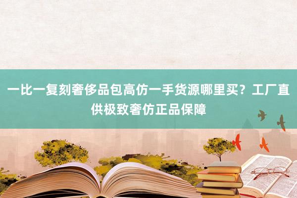 一比一复刻奢侈品包高仿一手货源哪里买？工厂直供极致奢仿正品保障