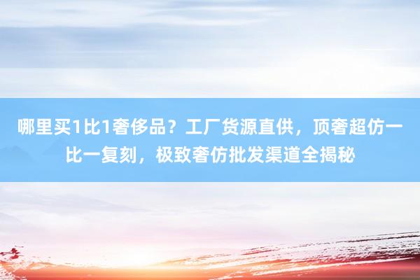 哪里买1比1奢侈品？工厂货源直供，顶奢超仿一比一复刻，极致奢仿批发渠道全揭秘