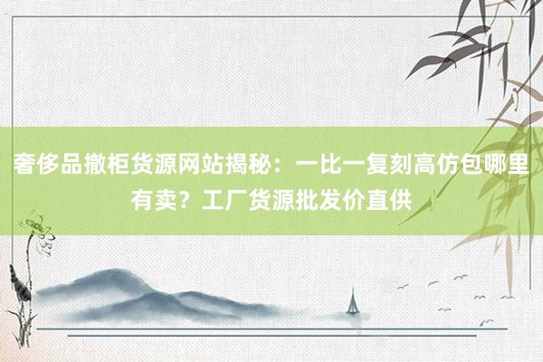 奢侈品撤柜货源网站揭秘：一比一复刻高仿包哪里有卖？工厂货源批发价直供