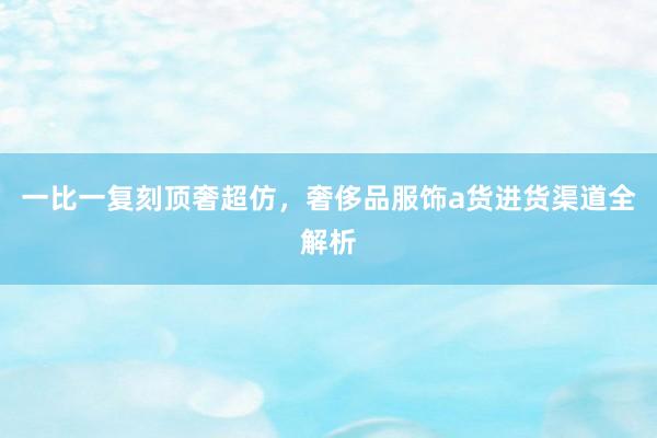 一比一复刻顶奢超仿，奢侈品服饰a货进货渠道全解析