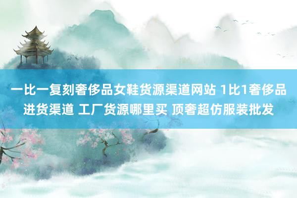 一比一复刻奢侈品女鞋货源渠道网站 1比1奢侈品进货渠道 工厂货源哪里买 顶奢超仿服装批发