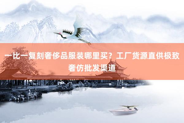 一比一复刻奢侈品服装哪里买？工厂货源直供极致奢仿批发渠道