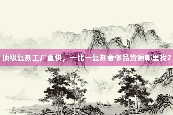 顶级复刻工厂直供，一比一复刻奢侈品货源哪里找？