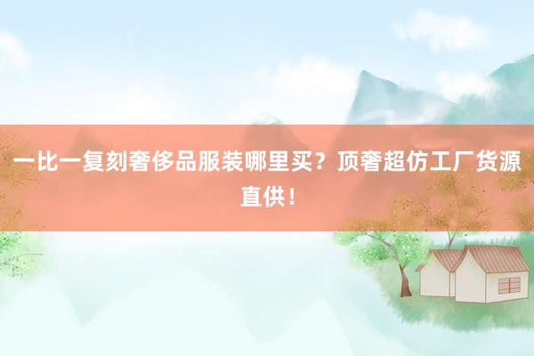 一比一复刻奢侈品服装哪里买？顶奢超仿工厂货源直供！