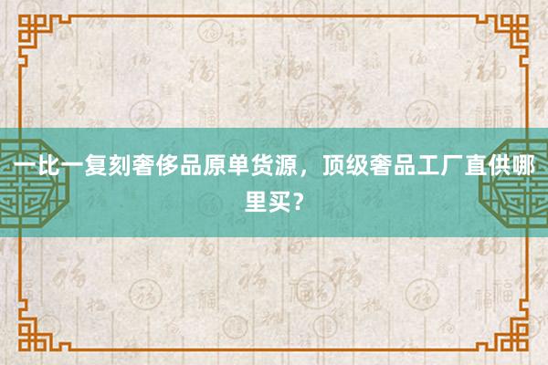 一比一复刻奢侈品原单货源，顶级奢品工厂直供哪里买？