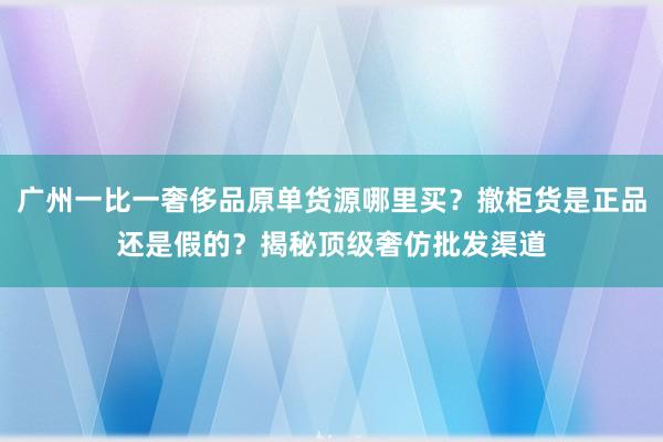 广州一比一奢侈品原单货源哪里买？撤柜货是正品还是假的？揭秘顶级奢仿批发渠道