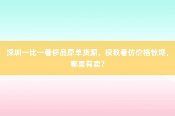 深圳一比一奢侈品原单货源，极致奢仿价格惊爆，哪里有卖？