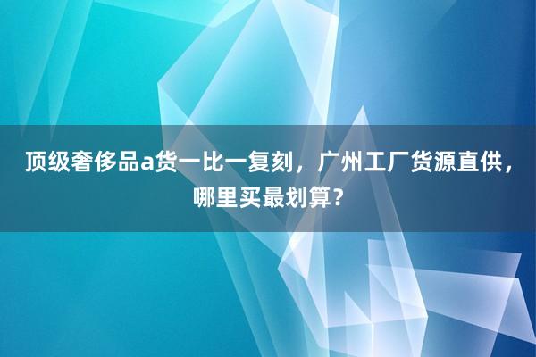 顶级奢侈品a货一比一复刻，广州工厂货源直供，哪里买最划算？