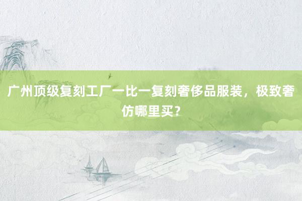 广州顶级复刻工厂一比一复刻奢侈品服装，极致奢仿哪里买？