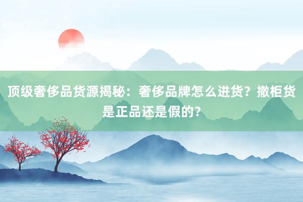 顶级奢侈品货源揭秘：奢侈品牌怎么进货？撤柜货是正品还是假的？