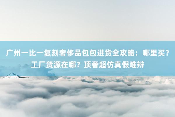 广州一比一复刻奢侈品包包进货全攻略：哪里买？工厂货源在哪？顶奢超仿真假难辨