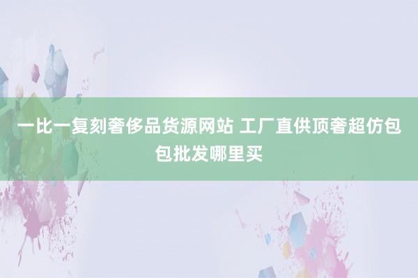 一比一复刻奢侈品货源网站 工厂直供顶奢超仿包包批发哪里买