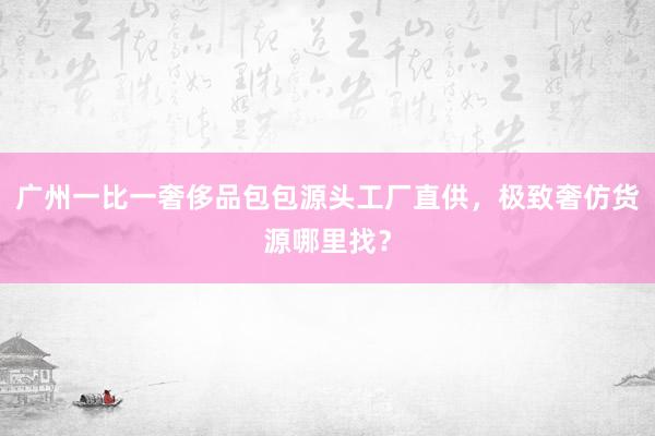广州一比一奢侈品包包源头工厂直供，极致奢仿货源哪里找？