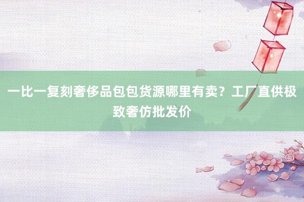 一比一复刻奢侈品包包货源哪里有卖？工厂直供极致奢仿批发价