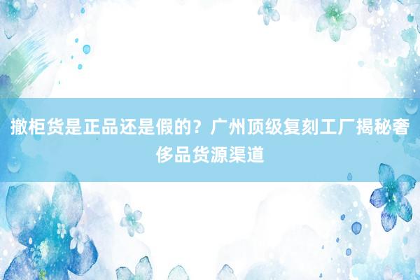 撤柜货是正品还是假的？广州顶级复刻工厂揭秘奢侈品货源渠道