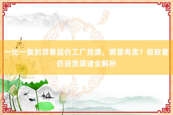 一比一复刻顶奢超仿工厂货源，哪里有卖？极致奢仿进货渠道全解析