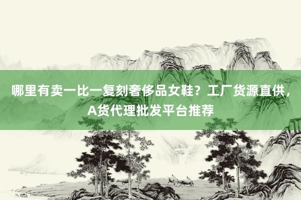 哪里有卖一比一复刻奢侈品女鞋？工厂货源直供，A货代理批发平台推荐