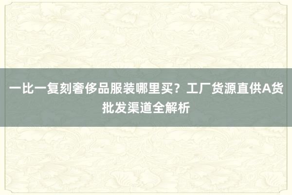 一比一复刻奢侈品服装哪里买？工厂货源直供A货批发渠道全解析