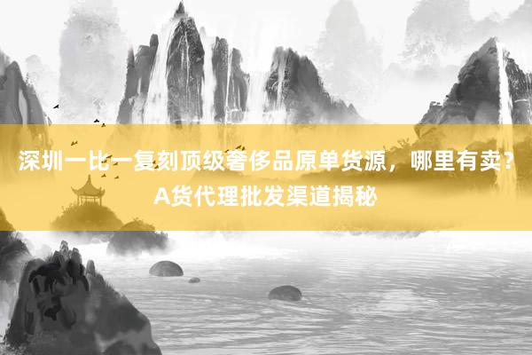 深圳一比一复刻顶级奢侈品原单货源，哪里有卖？A货代理批发渠道揭秘