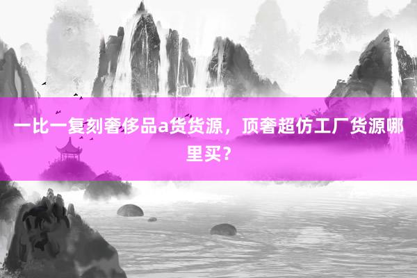 一比一复刻奢侈品a货货源，顶奢超仿工厂货源哪里买？