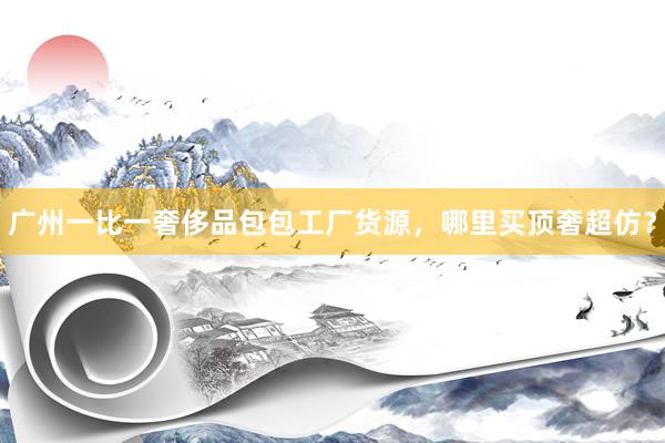 广州一比一奢侈品包包工厂货源，哪里买顶奢超仿？