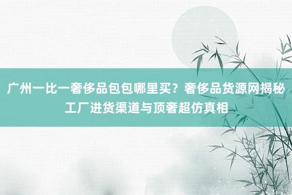 广州一比一奢侈品包包哪里买？奢侈品货源网揭秘工厂进货渠道与顶奢超仿真相