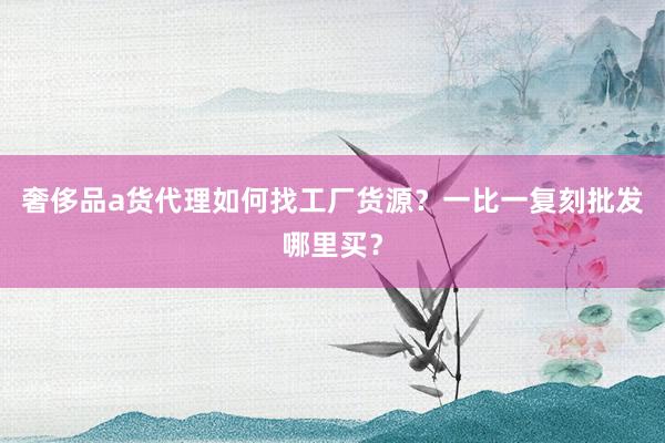 奢侈品a货代理如何找工厂货源？一比一复刻批发哪里买？