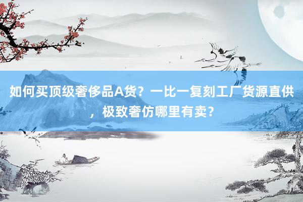 如何买顶级奢侈品A货？一比一复刻工厂货源直供，极致奢仿哪里有卖？