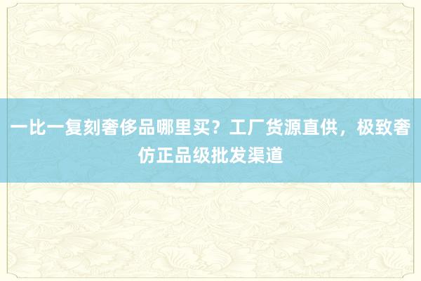 一比一复刻奢侈品哪里买？工厂货源直供，极致奢仿正品级批发渠道