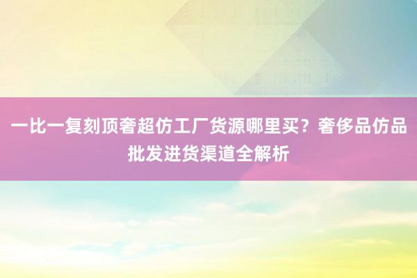 一比一复刻顶奢超仿工厂货源哪里买？奢侈品仿品批发进货渠道全解析