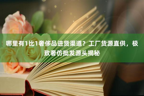 哪里有1比1奢侈品进货渠道？工厂货源直供，极致奢仿批发源头揭秘