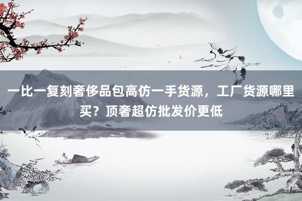 一比一复刻奢侈品包高仿一手货源，工厂货源哪里买？顶奢超仿批发价更低