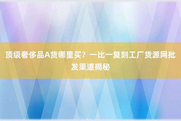 顶级奢侈品A货哪里买？一比一复刻工厂货源网批发渠道揭秘