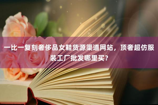 一比一复刻奢侈品女鞋货源渠道网站，顶奢超仿服装工厂批发哪里买？