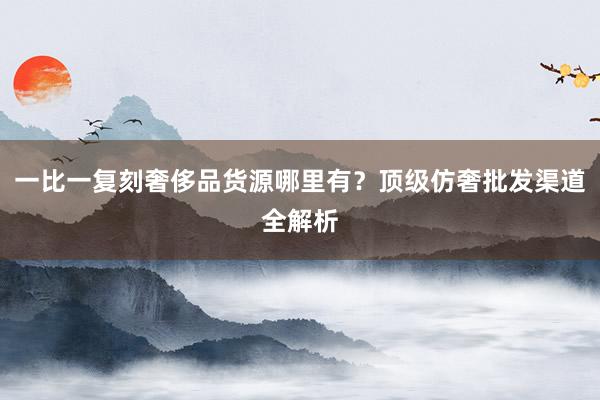 一比一复刻奢侈品货源哪里有？顶级仿奢批发渠道全解析