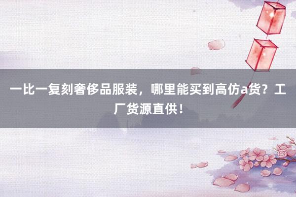 一比一复刻奢侈品服装，哪里能买到高仿a货？工厂货源直供！