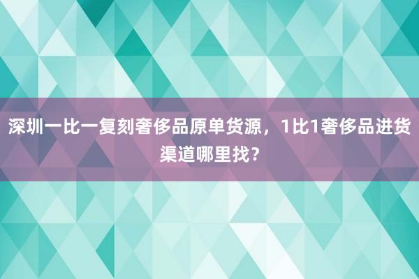深圳一比一复刻奢侈品原单货源，1比1奢侈品进货渠道哪里找？