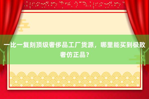 一比一复刻顶级奢侈品工厂货源，哪里能买到极致奢仿正品？