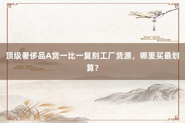 顶级奢侈品A货一比一复刻工厂货源，哪里买最划算？