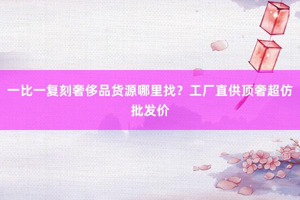 一比一复刻奢侈品货源哪里找？工厂直供顶奢超仿批发价
