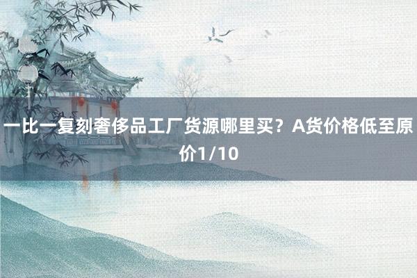 一比一复刻奢侈品工厂货源哪里买？A货价格低至原价1/10