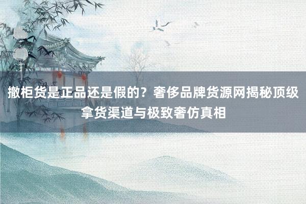 撤柜货是正品还是假的？奢侈品牌货源网揭秘顶级拿货渠道与极致奢仿真相