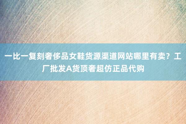 一比一复刻奢侈品女鞋货源渠道网站哪里有卖？工厂批发A货顶奢超仿正品代购