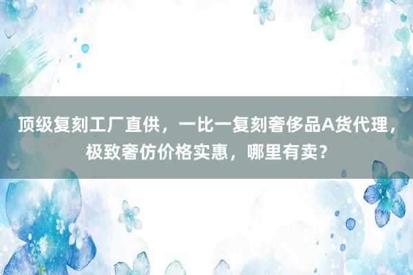 顶级复刻工厂直供，一比一复刻奢侈品A货代理，极致奢仿价格实惠，哪里有卖？