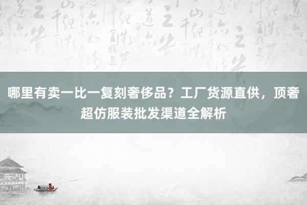 哪里有卖一比一复刻奢侈品？工厂货源直供，顶奢超仿服装批发渠道全解析