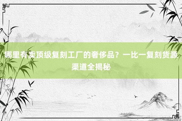 哪里有卖顶级复刻工厂的奢侈品？一比一复刻货源渠道全揭秘