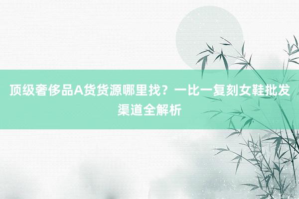 顶级奢侈品A货货源哪里找？一比一复刻女鞋批发渠道全解析