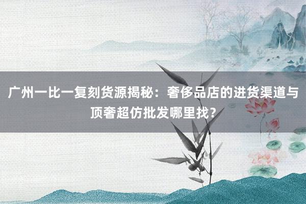 广州一比一复刻货源揭秘：奢侈品店的进货渠道与顶奢超仿批发哪里找？