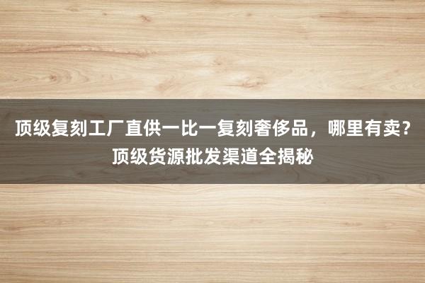 顶级复刻工厂直供一比一复刻奢侈品，哪里有卖？顶级货源批发渠道全揭秘